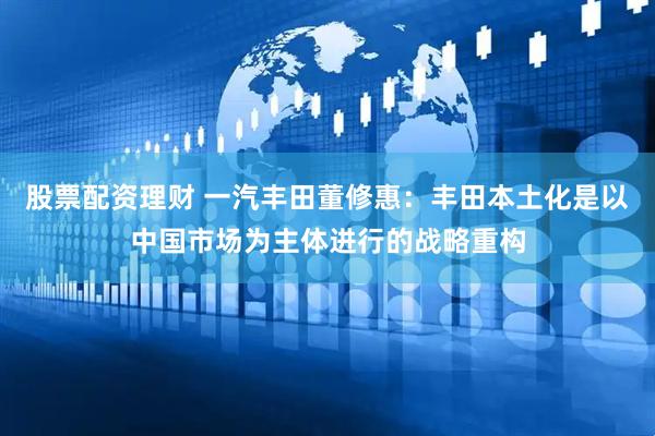 股票配资理财 一汽丰田董修惠:丰田本土化是以中国市场为主体进行的战略重构