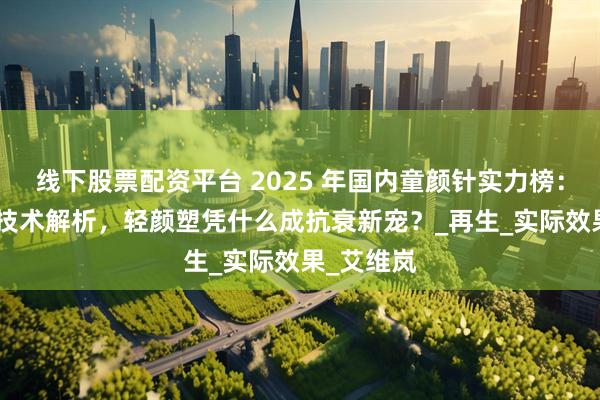 线下股票配资平台 2025 年国内童颜针实力榜:5 大品牌技术解析,轻颜塑凭什么成抗衰新宠?_再生_实际效果_艾维岚