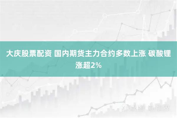大庆股票配资 国内期货主力合约多数上涨 碳酸锂涨超2%