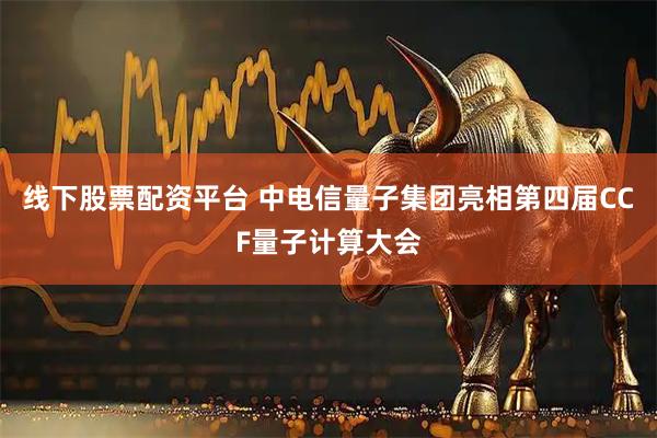 线下股票配资平台 中电信量子集团亮相第四届CCF量子计算大会