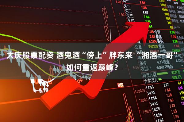 大庆股票配资 酒鬼酒“傍上”胖东来 “湘酒一哥”如何重返巅峰？