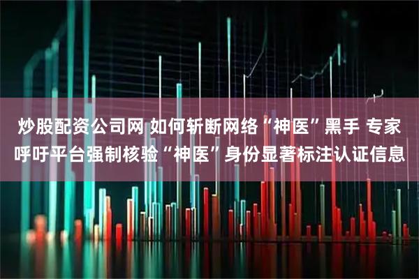 炒股配资公司网 如何斩断网络“神医”黑手 专家呼吁平台强制核验“神医”身份显著标注认证信息