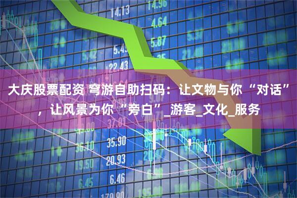 大庆股票配资 穹游自助扫码：让文物与你 “对话”，让风景为你 “旁白”_游客_文化_服务
