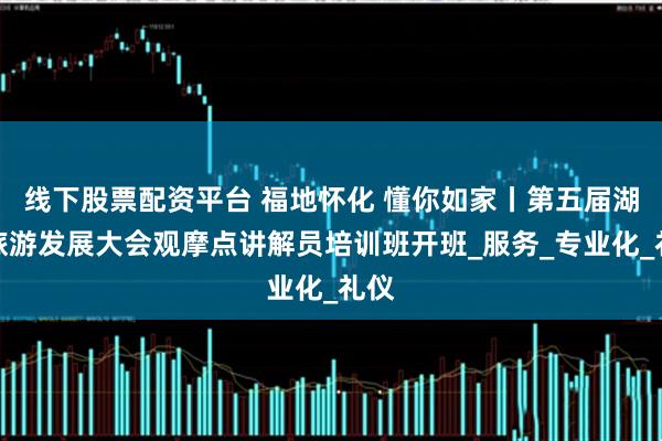线下股票配资平台 福地怀化 懂你如家丨第五届湖南旅游发展大会观摩点讲解员培训班开班_服务_专业化_礼仪