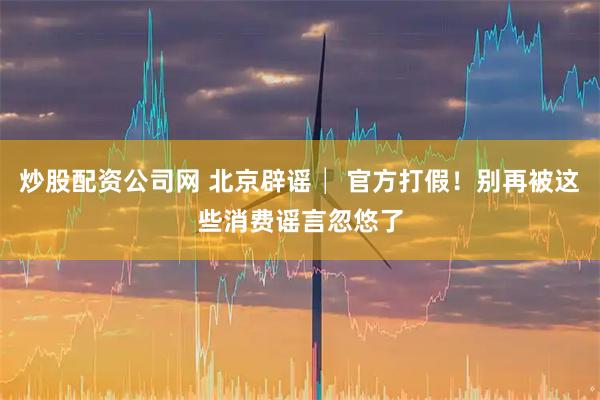 炒股配资公司网 北京辟谣│ 官方打假！别再被这些消费谣言忽悠了