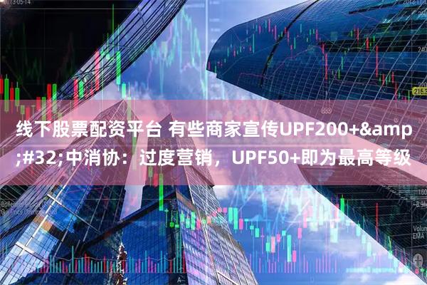 线下股票配资平台 有些商家宣传UPF200+ 中消协:过度营销,UPF50+即为最高等级