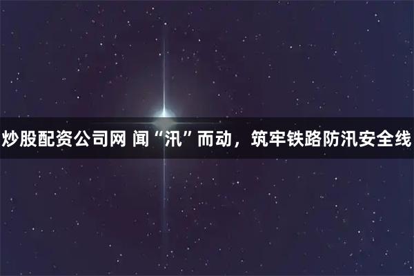 炒股配资公司网 闻“汛”而动，筑牢铁路防汛安全线