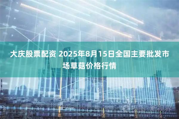 大庆股票配资 2025年8月15日全国主要批发市场草菇价格行情