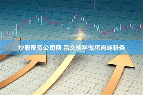 炒股配资公司网 吕文扬学做猪肉炖粉条