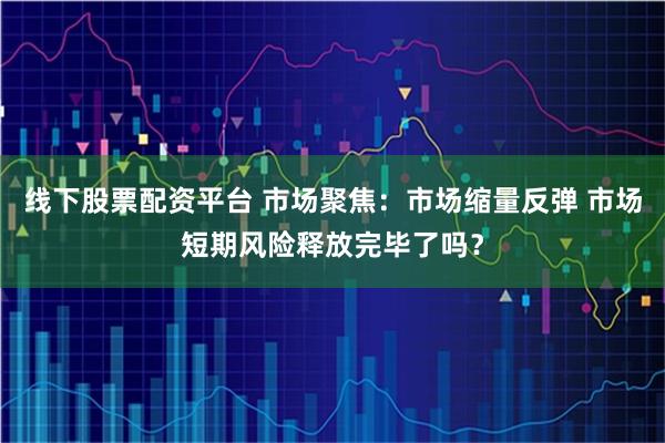 线下股票配资平台 市场聚焦:市场缩量反弹 市场短期风险释放完毕了吗?